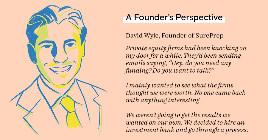 Private equity firms had been knocking on my door for a while. They’d been sending emails saying, “Hey, do you need any funding? Do you want to talk?”  I mainly wanted to see what the firms thought we were worth. No one came back with anything interesting