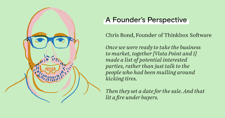 Once we were ready to take the business to market, together [Vista Point and I] made a list of potential interested parties, rather than just talk to the people who had been mulling around kicking tires.  Then they set a date for the sale. And that lit a 